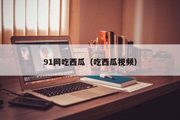 91网吃西瓜（吃西瓜视频）