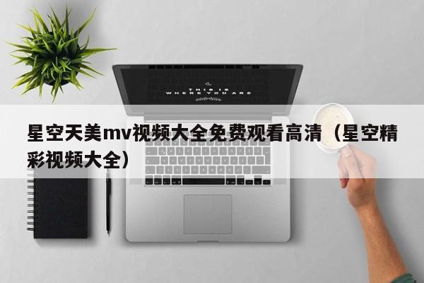 星空天美mv视频大全免费观看高清（星空精彩视频大全）