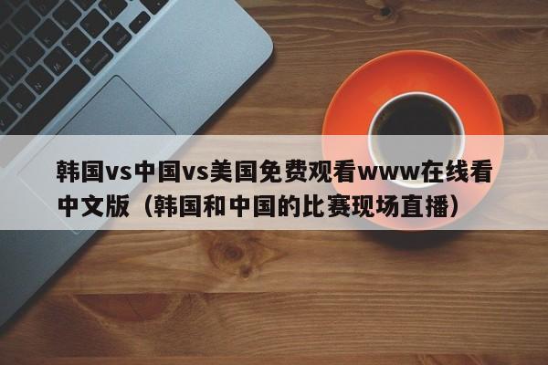 韩国vs中国vs美国免费观看www在线看中文版（韩国和中国的比赛现场直播）