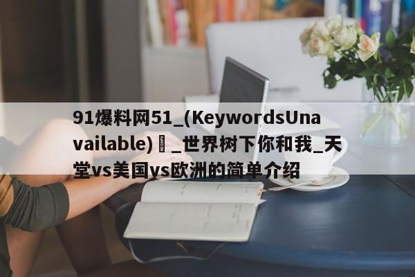 91爆料网51_(KeywordsUnavailable) _世界树下你和我_天堂vs美国vs欧洲的简单介绍