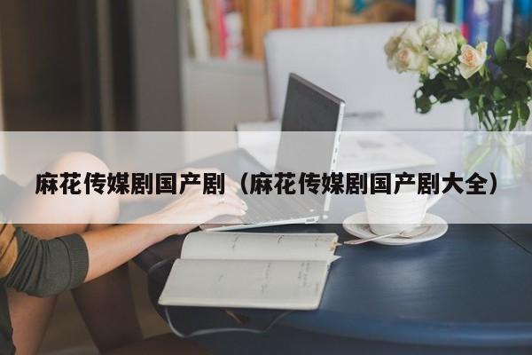 麻花传媒剧国产剧（麻花传媒剧国产剧大全）