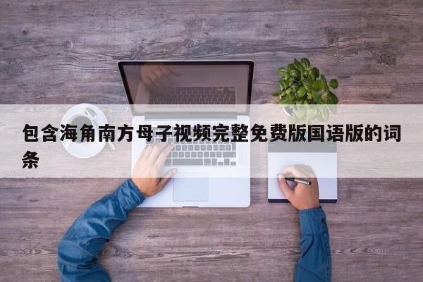 包含海角南方母子视频完整免费版国语版的词条