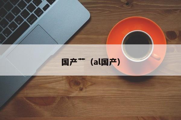 国产艹（al国产）