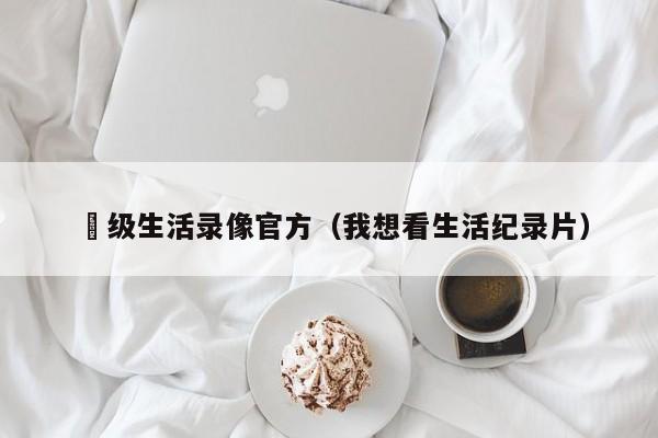 ー级生活录像官方（我想看生活纪录片）