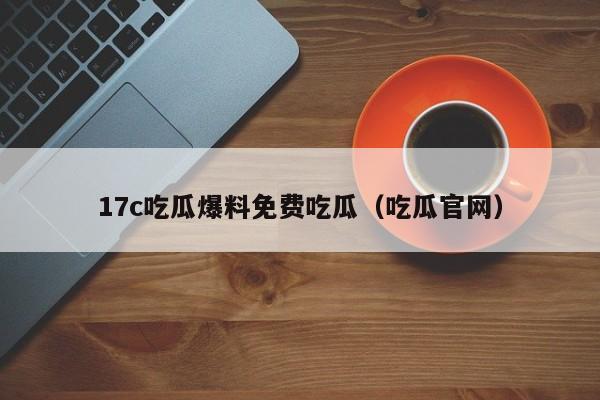17c吃瓜爆料免费吃瓜（吃瓜官网）