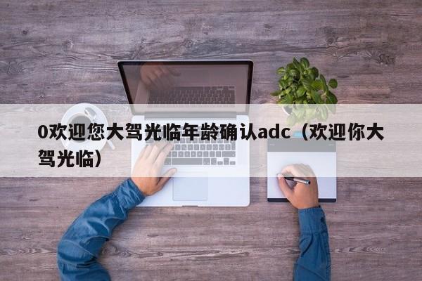 0欢迎您大驾光临年龄确认adc（欢迎你大驾光临）
