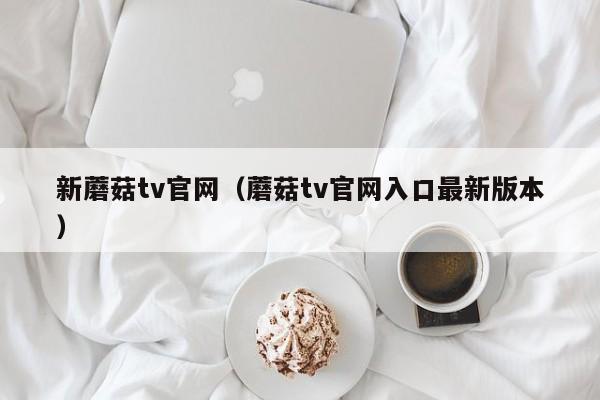 新蘑菇tv官网（蘑菇tv官网入口最新版本）