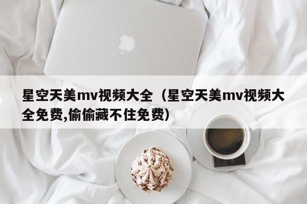 星空天美mv视频大全（星空天美mv视频大全免费,偷偷藏不住免费）